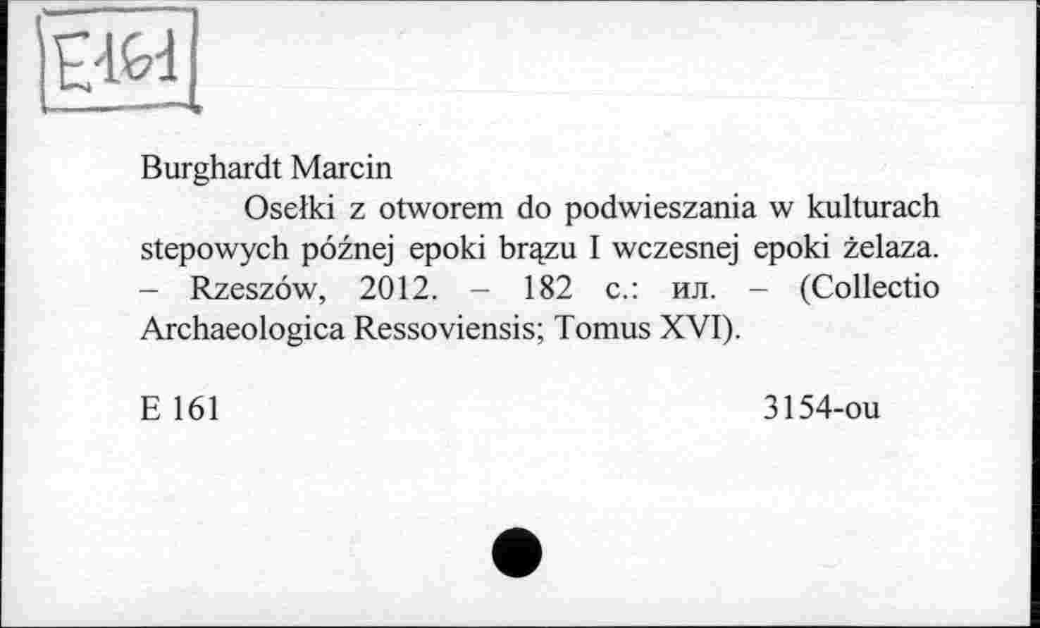 ﻿да
Burghardt Marcin
Oselki z otworem do podwieszania w kulturach stepowych pöznej epoki brqzu I wczesnej epoki zelaza. - Rzeszöw, 2012. - 182 с.: ил. - (Collectio Archaeologica Ressoviensis; Tomus XVI).
E 161
3154-ou